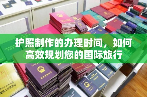 太子河护照制作的办理时间，如何高效规划您的国际旅行