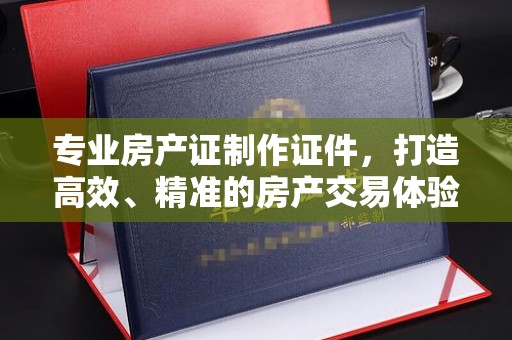 太子河专业房产证制作证件，打造高效、精准的房产交易体验