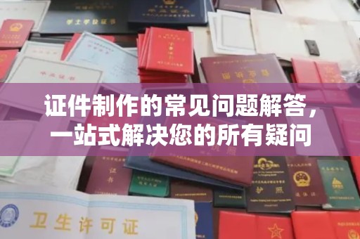 太子河证件制作的常见问题解答，一站式解决您的所有疑问