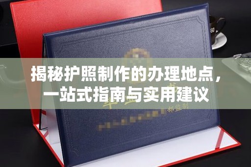 太子河揭秘护照制作的办理地点，一站式指南与实用建议