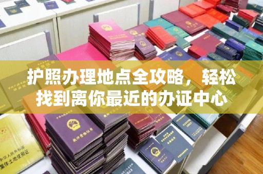 太子河护照办理地点全攻略，轻松找到离你最近的办证中心